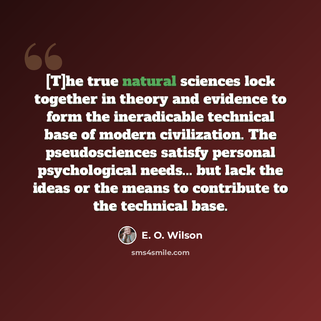 “[T]he true natural sciences lock together in theory and evidence to form the ineradicable technical base of modern civilization. The pseudosciences satisfy personal psychological needs... but lack the ideas or the means to contribute to the technical base.” quote by E. O. Wilson
