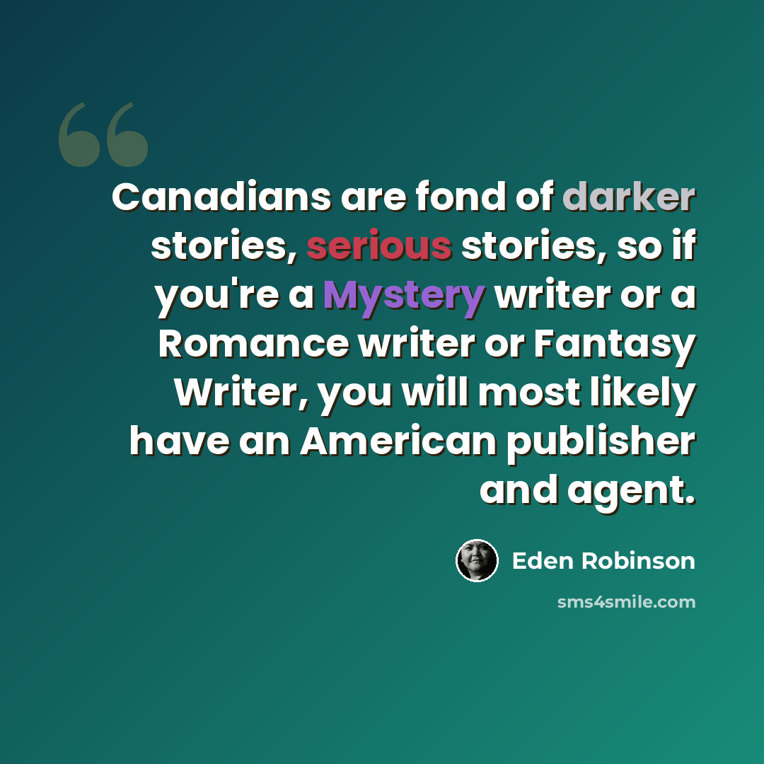 “Canadians are fond of darker stories, serious stories, so if you're a Mystery writer or a Romance writer or Fantasy Writer, you will most likely have an American publisher and agent.” quote by Eden Robinson