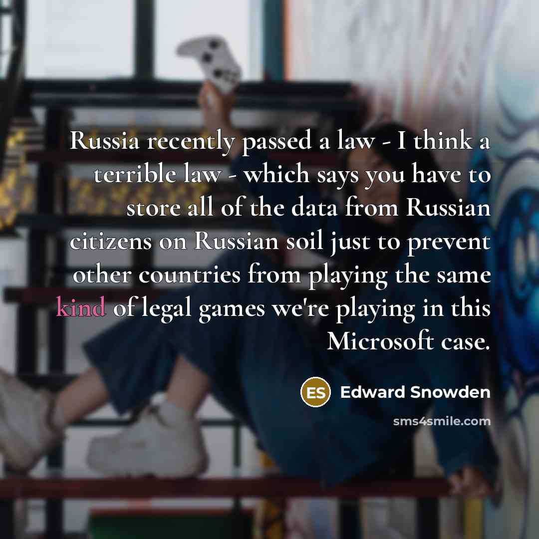 “Russia recently passed a law - I think a terrible law - which says you have to store all of the data from Russian citizens on Russian soil just to prevent other countries from playing the same kind of legal games we're playing in this Microsoft case.” quote by Edward Snowden