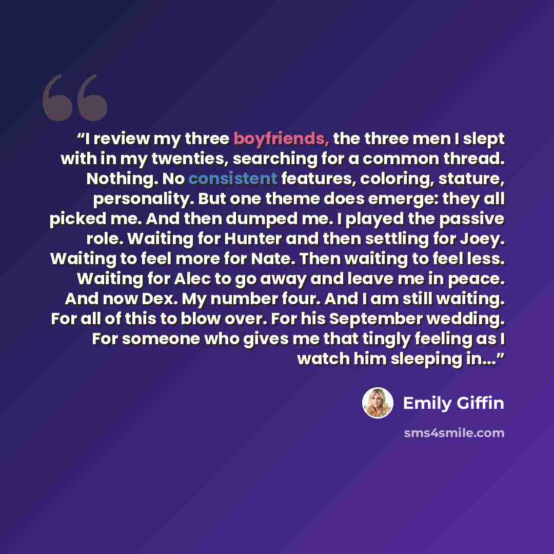 “I review my three boyfriends, the three men I slept with in my twenties, searching for a common thread. Nothing. No consistent features, coloring, stature, personality. But one theme does emerge: they all picked me. And then dumped me. I played the passive role. Waiting for Hunter and then…” quote by Emily Giffin
