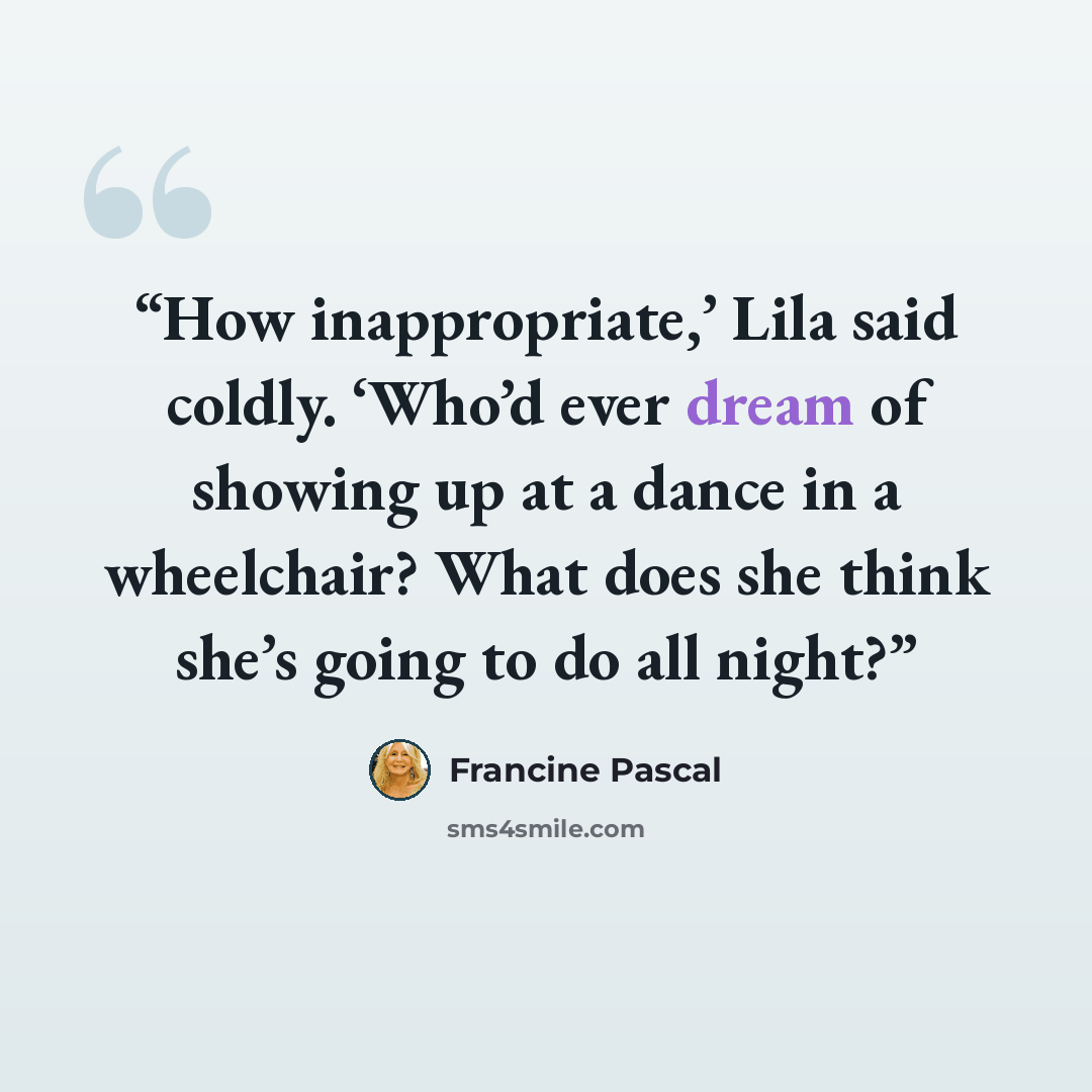 “How inappropriate,’ Lila said coldly. ‘Who’d ever dream of showing up at a dance in a wheelchair? What does she think she’s going to do all night?” quote by Francine Pascal