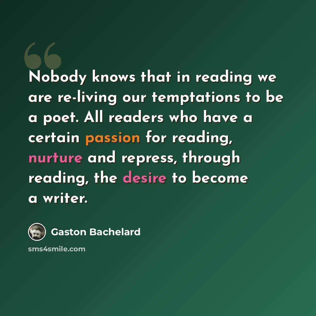 “Nobody knows that in reading we are re-living our temptations to be a poet. All readers who have a certain passion for reading, nurture and repress, through reading, the desire to become a writer.” quote by Gaston Bachelard