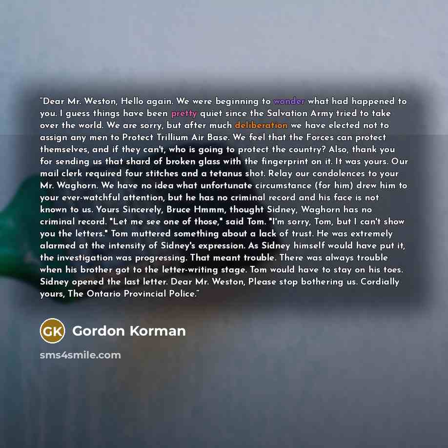 “Dear Mr. Weston, Hello again. We were beginning to wonder what had happened to you. I guess things have been pretty quiet since the Salvation Army tried to take over the world. We are sorry, but after much deliberation we have elected not to assign any men to Protect Trillium Air Base. We feel…” quote by Gordon Korman