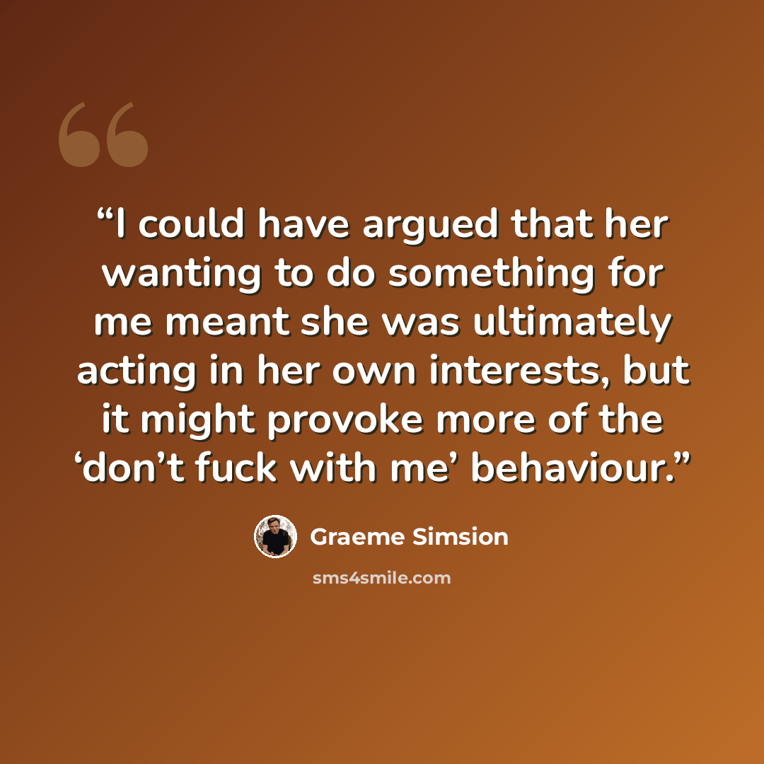 “I could have argued that her wanting to do something for me meant she was ultimately acting in her own interests, but it might provoke more of the ‘don’t fuck with me’ behaviour.” quote by Graeme Simsion