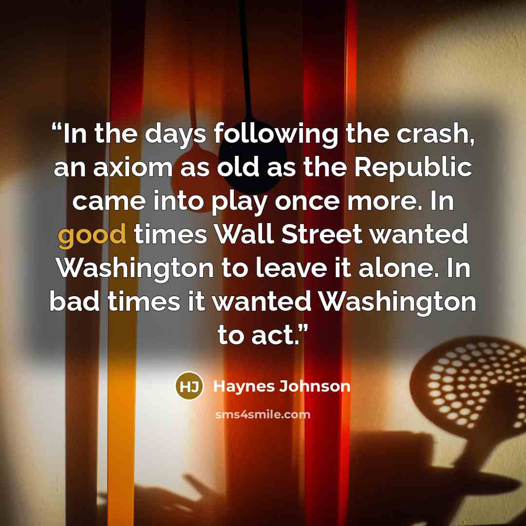 “In the days following the crash, an axiom as old as the Republic came into play once more. In good times Wall Street wanted Washington to leave it alone. In bad times it wanted Washington to act.” quote by Haynes Johnson