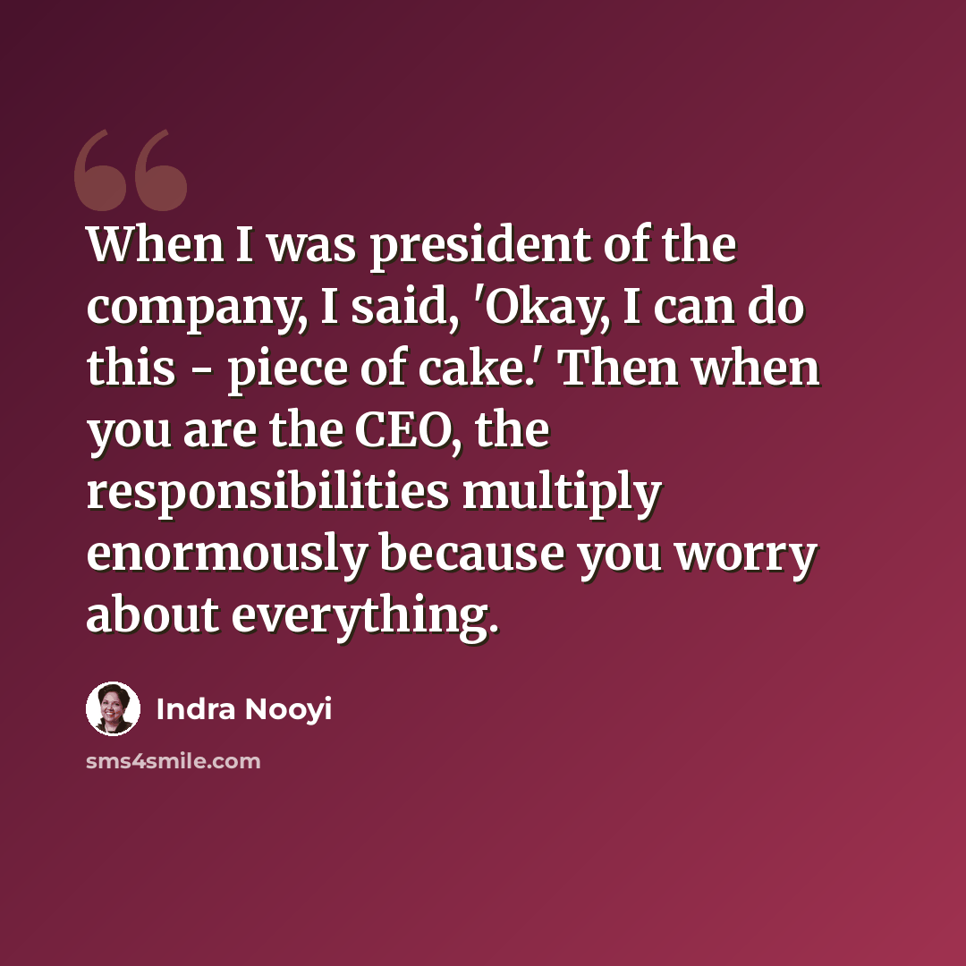 “When I was president of the company, I said, 'Okay, I can do this - piece of cake.' Then when you are the CEO, the responsibilities multiply enormously because you worry about everything.” quote by Indra Nooyi