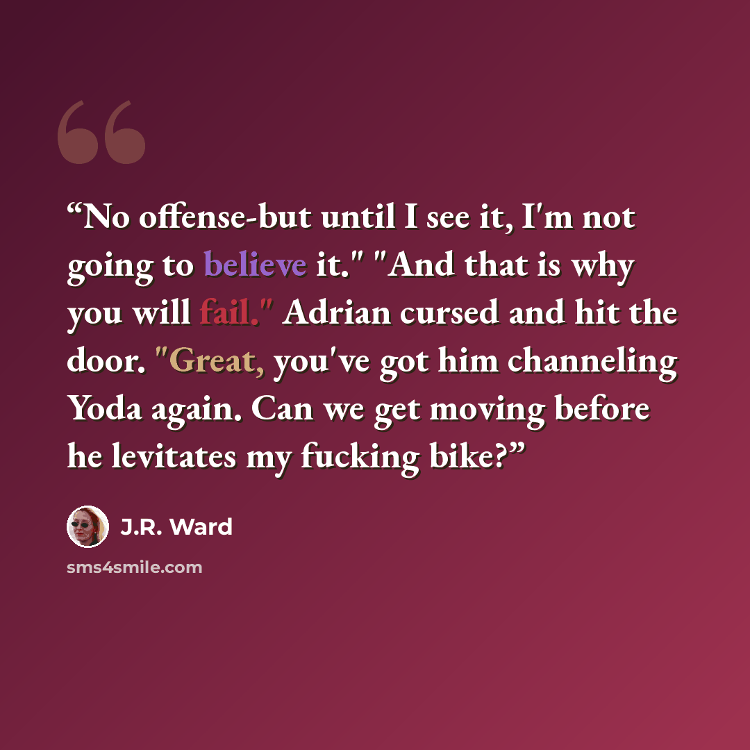 “No offense-but until I see it, I'm not going to believe it." "And that is why you will fail." Adrian cursed and hit the door. "Great, you've got him channeling Yoda again. Can we get moving before he levitates my fucking bike?” quote by J.R. Ward