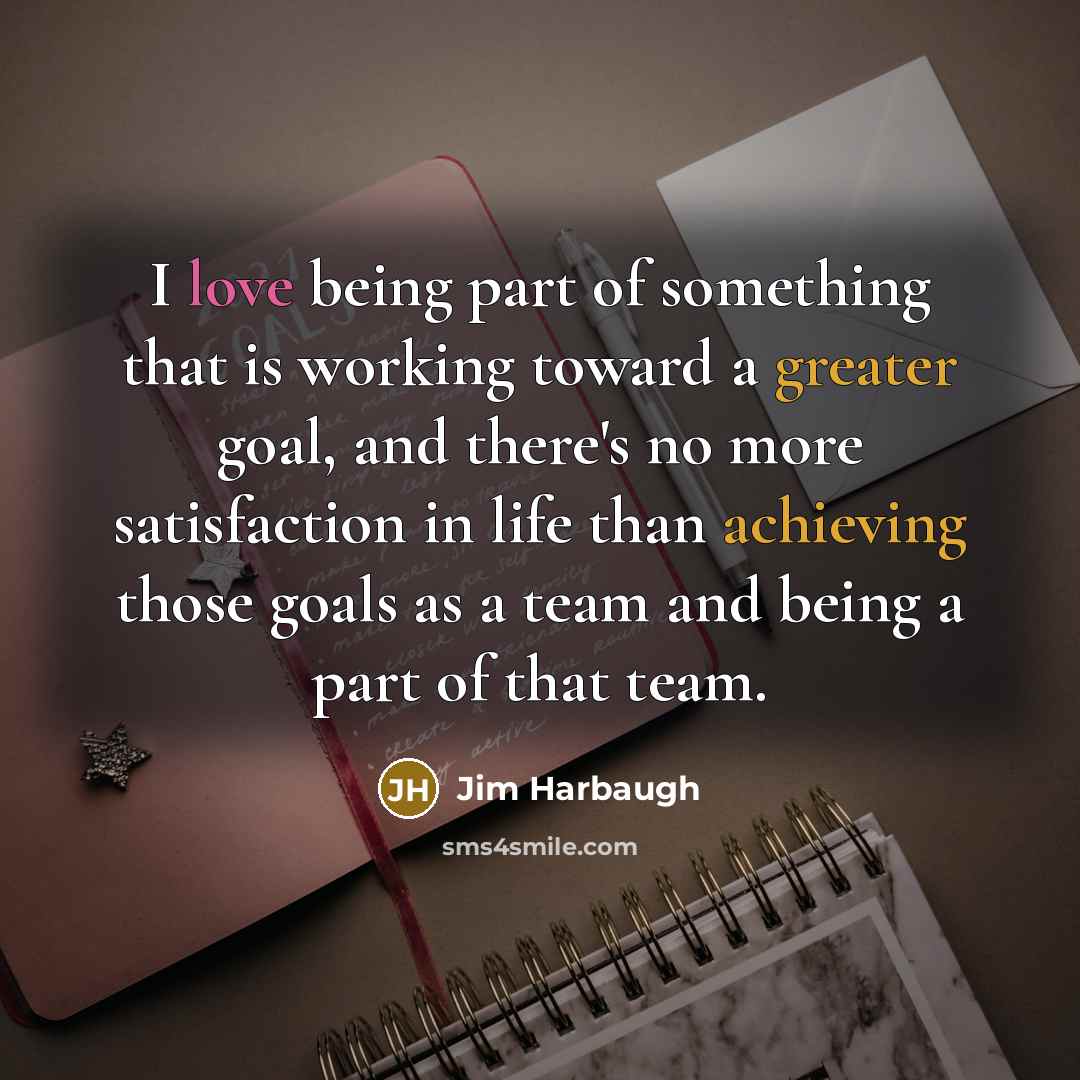 “I love being part of something that is working toward a greater goal, and there's no more satisfaction in life than achieving those goals as a team and being a part of that team.” quote by Jim Harbaugh