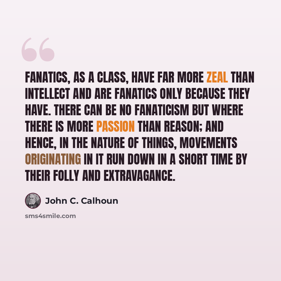 “Fanatics, as a class, have far more zeal than intellect and are fanatics only because they have. There can be no fanaticism but where there is more passion than reason; and hence, in the nature of things, movements originating in it run down in a short time by their folly and extravagance.” quote by John C. Calhoun