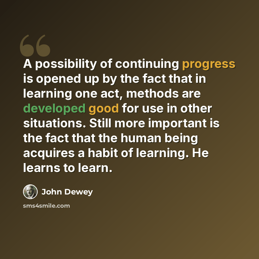 “A possibility of continuing progress is opened up by the fact that in learning one act, methods are developed good for use in other situations. Still more important is the fact that the human being acquires a habit of learning. He learns to learn.” quote by John Dewey
