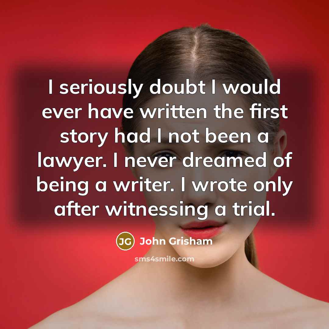 “I seriously doubt I would ever have written the first story had I not been a lawyer. I never dreamed of being a writer. I wrote only after witnessing a trial.” quote by John Grisham