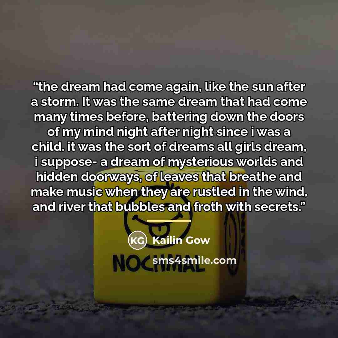 “the dream had come again, like the sun after a storm. It was the same dream that had come many times before, battering down the doors of my mind night after night since i was a child. it was the sort of dreams all girls dream, i suppose- a dream of mysterious worlds and hidden doorways, of leaves…” quote by Kailin Gow