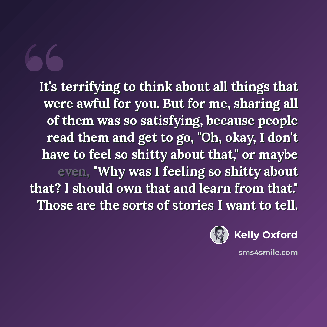 “It's terrifying to think about all things that were awful for you. But for me, sharing all of them was so satisfying, because people read them and get to go, "Oh, okay, I don't have to feel so shitty about that," or maybe even, "Why was I feeling so shitty about that? I should own that and learn…” quote by Kelly Oxford