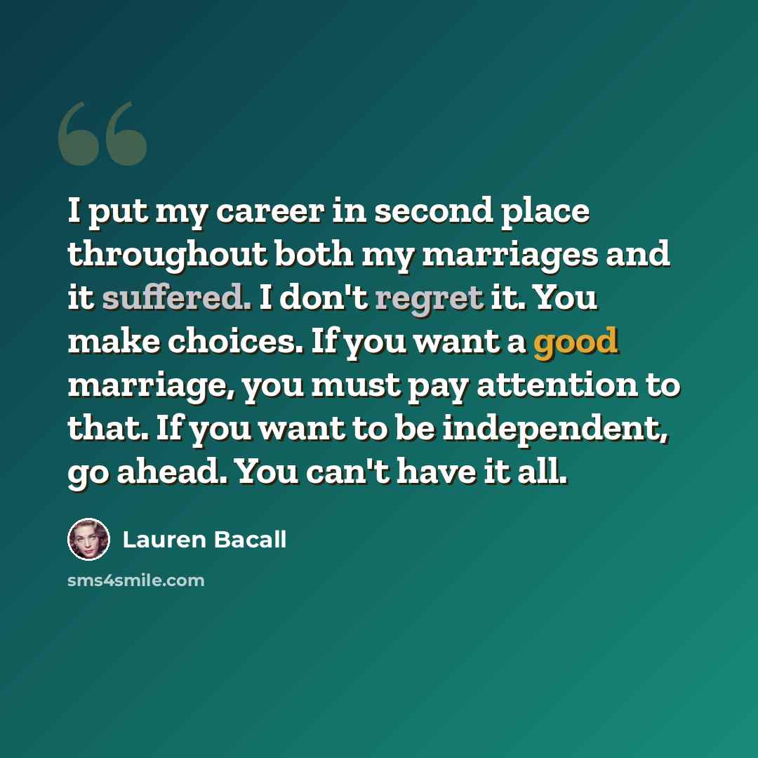 “I put my career in second place throughout both my marriages and it suffered. I don't regret it. You make choices. If you want a good marriage, you must pay attention to that. If you want to be independent, go ahead. You can't have it all.” quote by Lauren Bacall