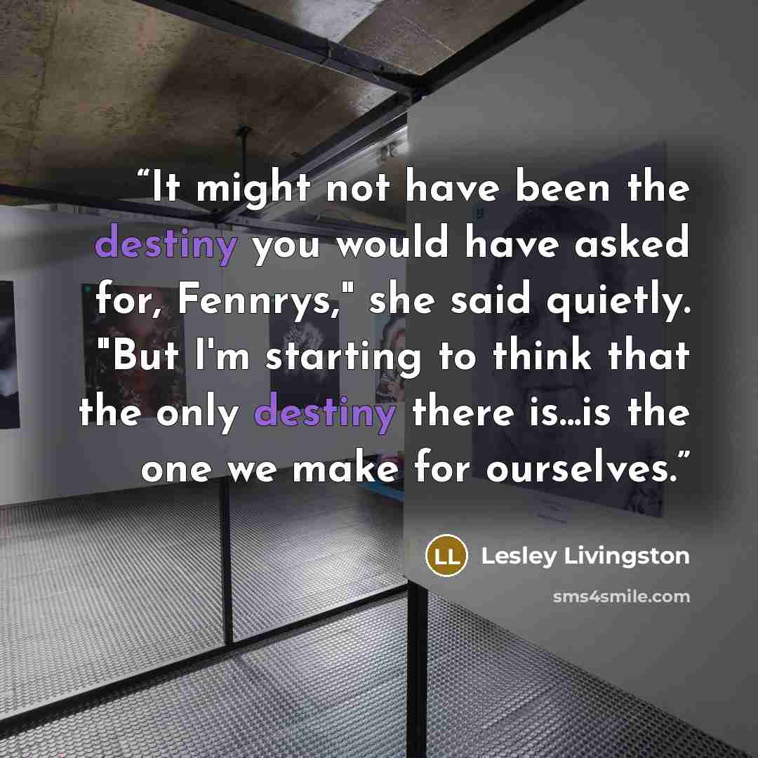 “It might not have been the destiny you would have asked for, Fennrys," she said quietly. "But I'm starting to think that the only destiny there is...is the one we make for ourselves.” quote by Lesley Livingston