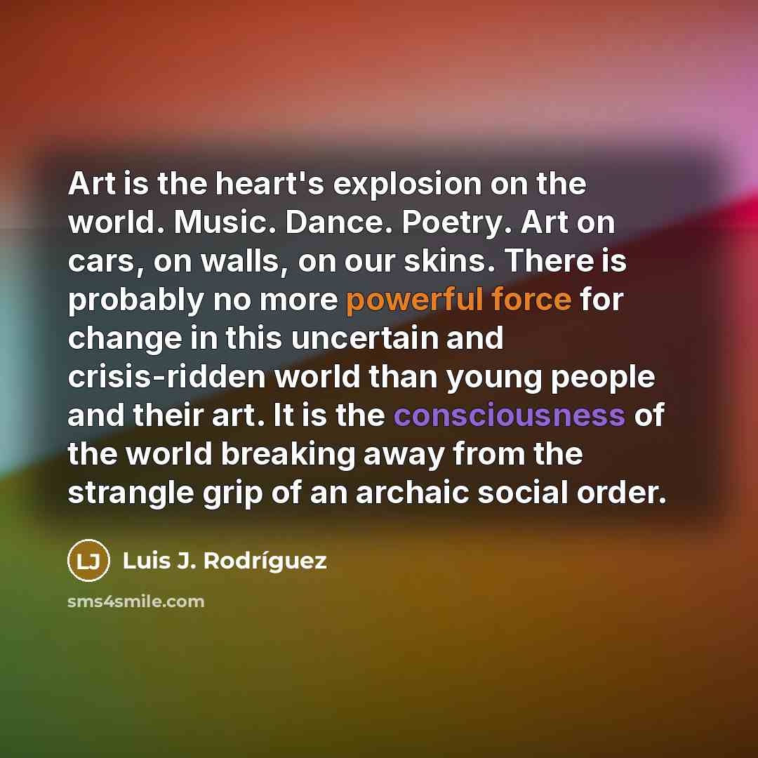“Art is the heart's explosion on the world. Music. Dance. Poetry. Art on cars, on walls, on our skins. There is probably no more powerful force for change in this uncertain and crisis-ridden world than young people and their art. It is the consciousness of the world breaking away from the strangle…” quote by Luis J. Rodriguez