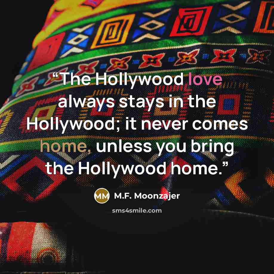 “The Hollywood love always stays in the Hollywood; it never comes home, unless you bring the Hollywood home.” quote by M.F. Moonzajer