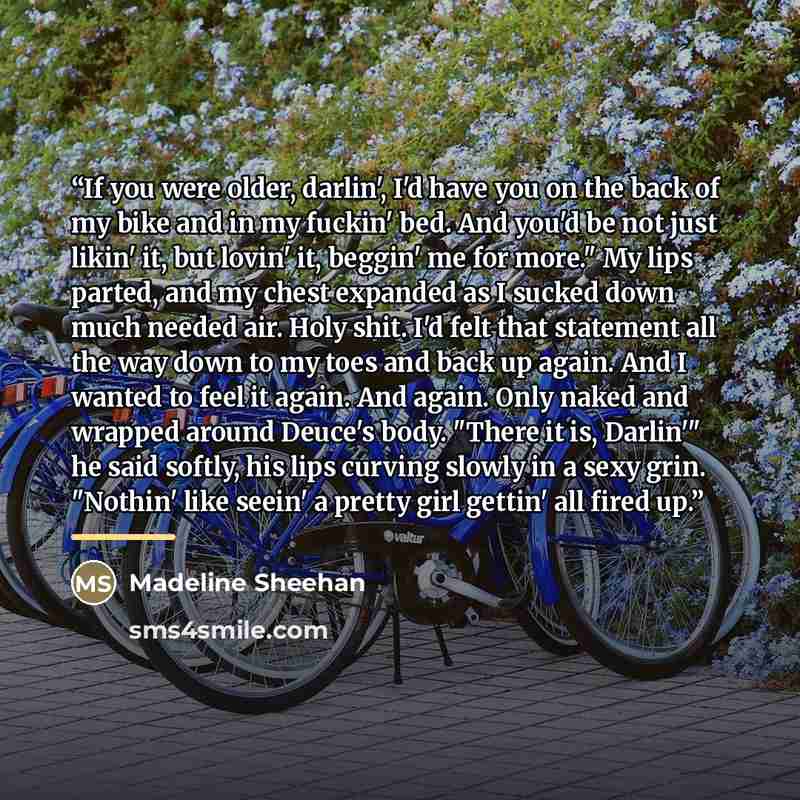 “If you were older, darlin', I'd have you on the back of my bike and in my fuckin' bed. And you'd be not just likin' it, but lovin' it, beggin' me for more." My lips parted, and my chest expanded as I sucked down much needed air. Holy shit. I'd felt that statement all the way down to my toes and…” quote by Madeline Sheehan