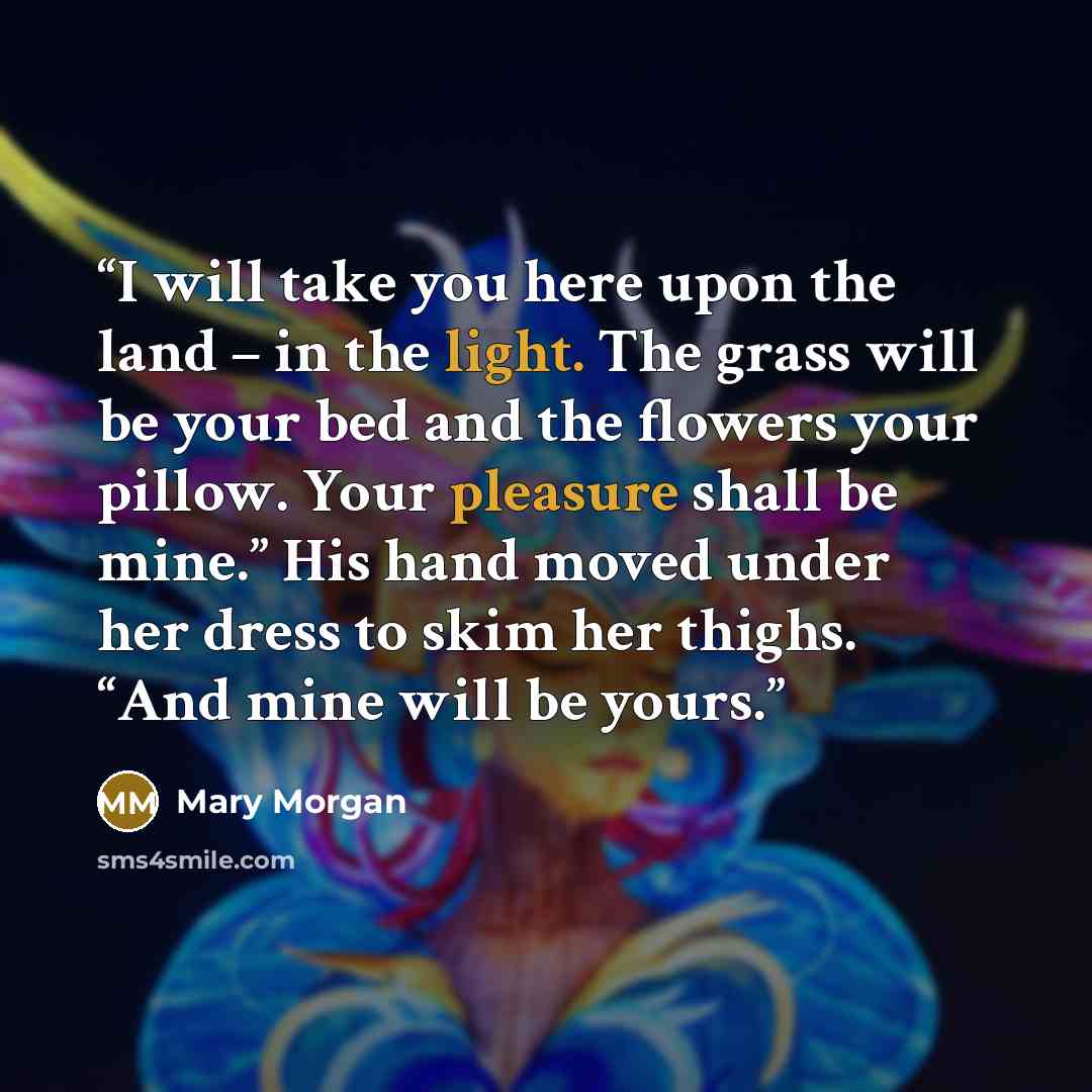 “I will take you here upon the land – in the light. The grass will be your bed and the flowers your pillow. Your pleasure shall be mine.” His hand moved under her dress to skim her thighs. “And mine will be yours.” quote by Mary Morgan