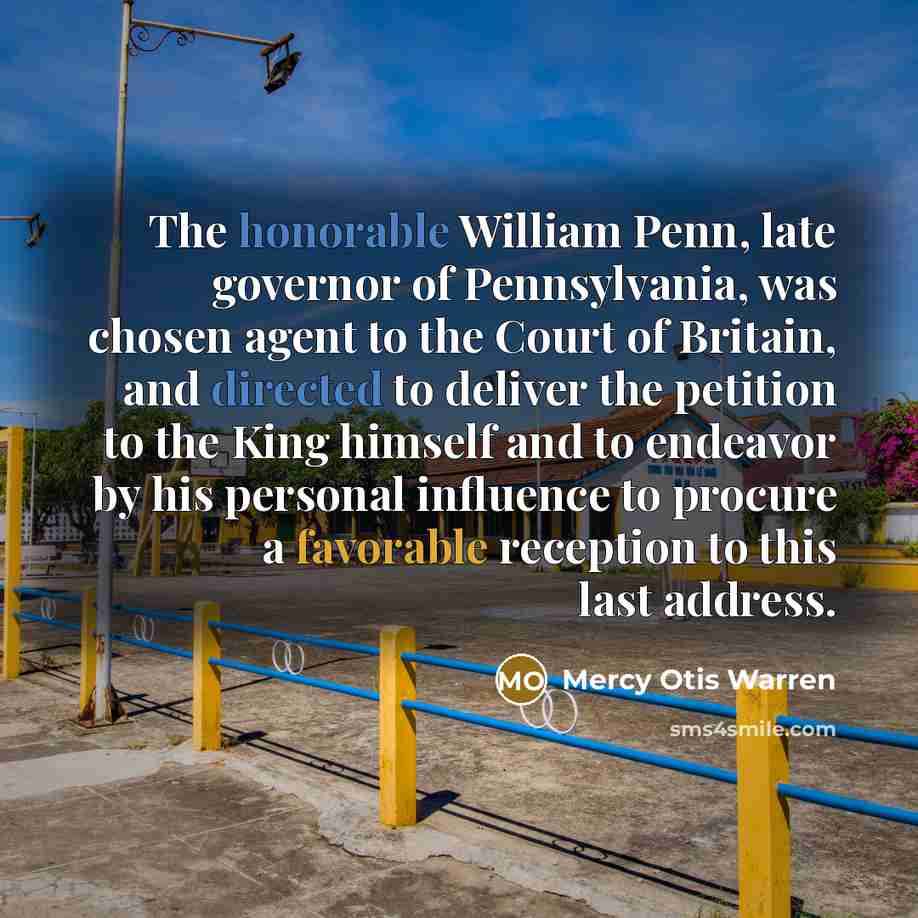 “The honorable William Penn, late governor of Pennsylvania, was chosen agent to the Court of Britain, and directed to deliver the petition to the King himself and to endeavor by his personal influence to procure a favorable reception to this last address.” quote by Mercy Otis Warren