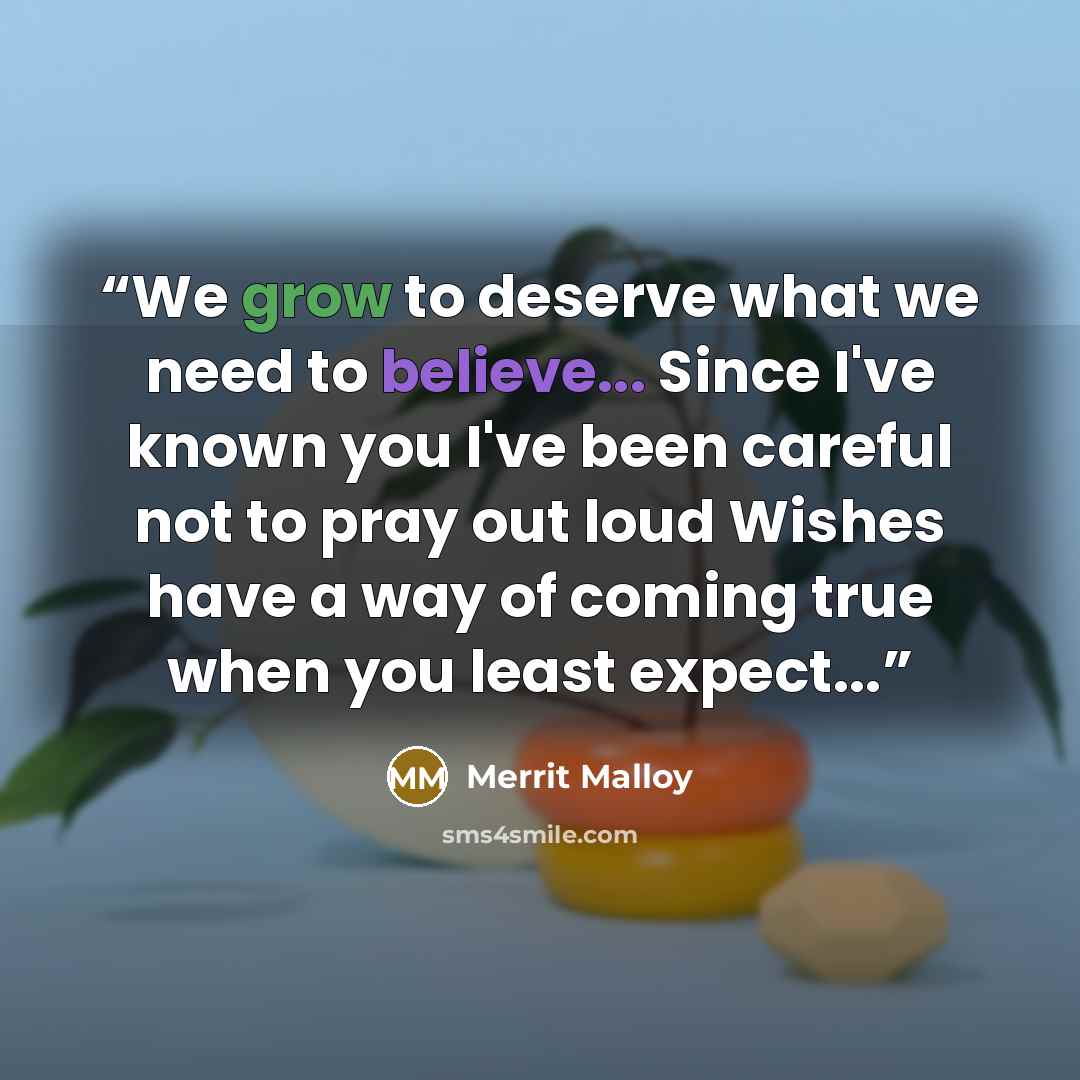 “We grow to deserve what we need to believe... Since I've known you I've been careful not to pray out loud Wishes have a way of coming true when you least expect...” quote by Merrit Malloy