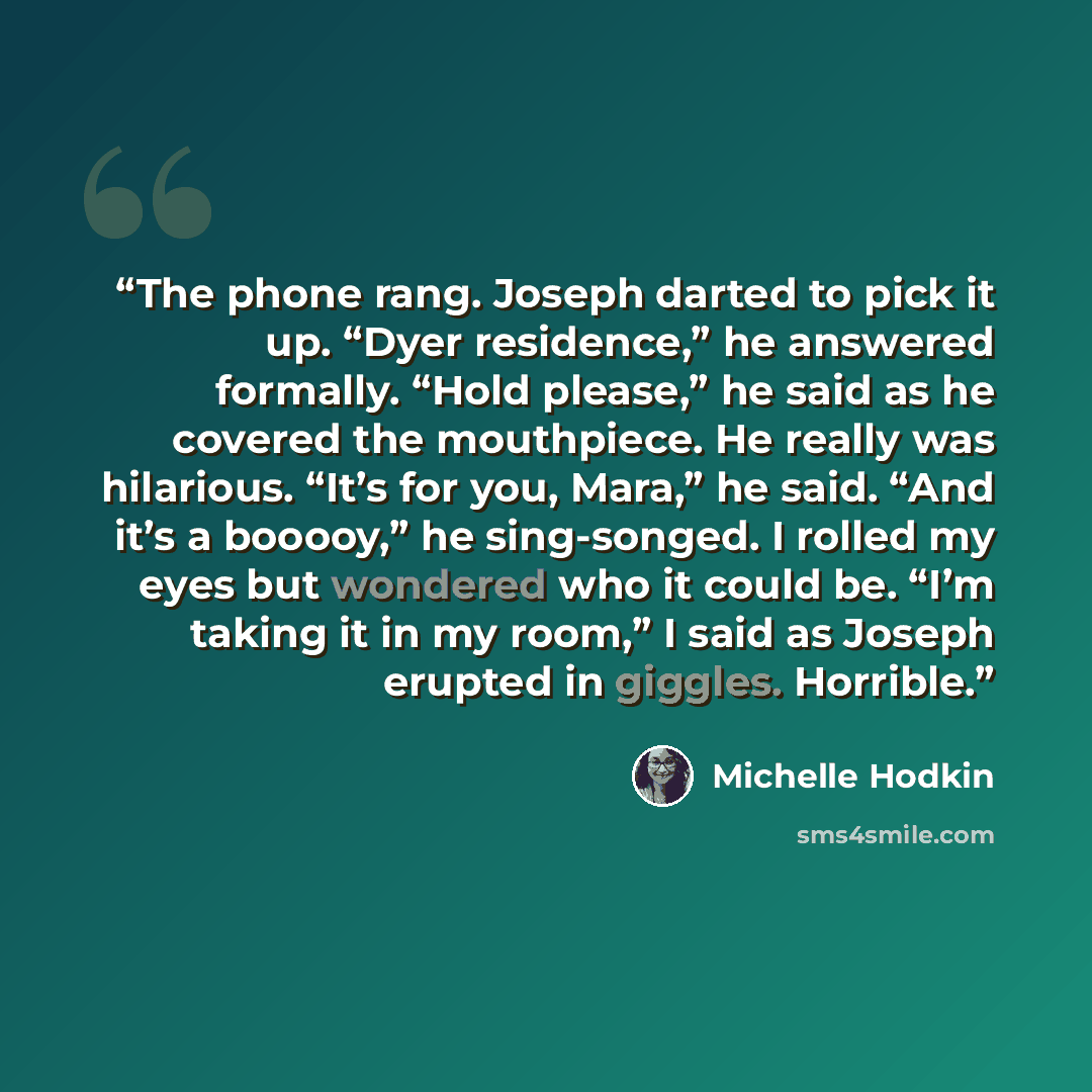 “The phone rang. Joseph darted to pick it up. “Dyer residence,” he answered formally. “Hold please,” he said as he covered the mouthpiece. He really was hilarious. “It’s for you, Mara,” he said. “And it’s a booooy,” he sing-songed. I rolled my eyes but wondered who it could be. “I’m taking it in my…” quote by Michelle Hodkin