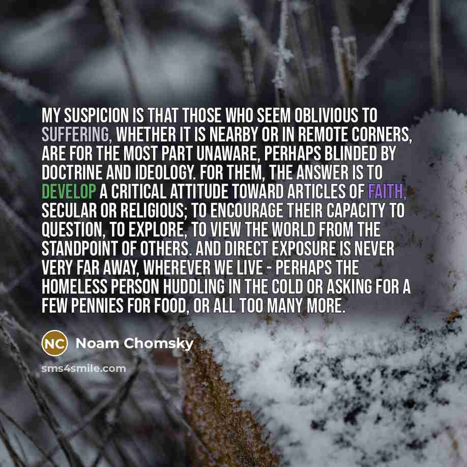 “My suspicion is that those who seem oblivious to suffering, whether it is nearby or in remote corners, are for the most part unaware, perhaps blinded by doctrine and ideology. For them, the answer is to develop a critical attitude toward articles of faith, secular or religious; to encourage their…” quote by Noam Chomsky