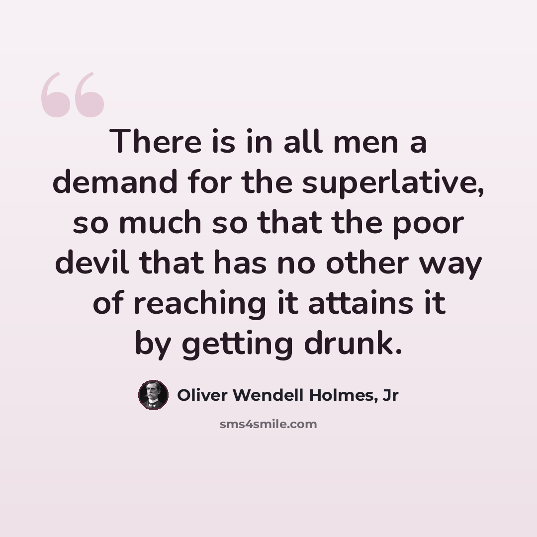“There is in all men a demand for the superlative, so much so that the poor devil that has no other way of reaching it attains it by getting drunk.” quote by Oliver Wendell Holmes, Jr