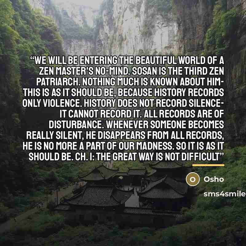 “We will be entering the beautiful world of a Zen master's no-mind. Sosan is the third Zen Patriarch. Nothing much is known about him- this is as it should be, because history records only violence. History does not record silence- it cannot record it. All records are of disturbance. Whenever…” quote by Osho
