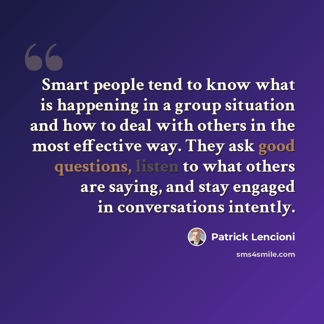“Smart people tend to know what is happening in a group situation and how to deal with others in the most effective way. They ask good questions, listen to what others are saying, and stay engaged in conversations intently.” quote by Patrick Lencioni