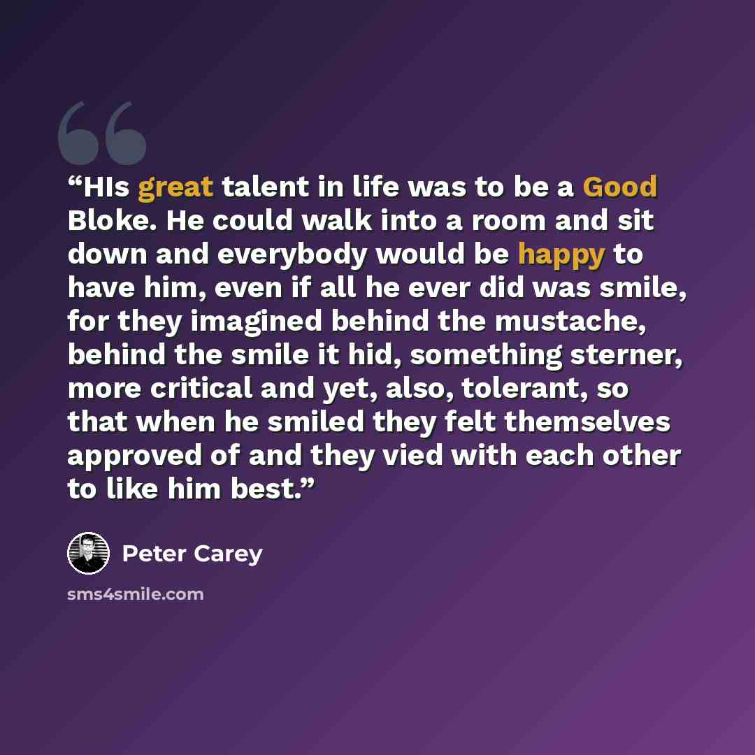 “HIs great talent in life was to be a Good Bloke. He could walk into a room and sit down and everybody would be happy to have him, even if all he ever did was smile, for they imagined behind the mustache, behind the smile it hid, something sterner, more critical and yet, also, tolerant, so that…” quote by Peter Carey
