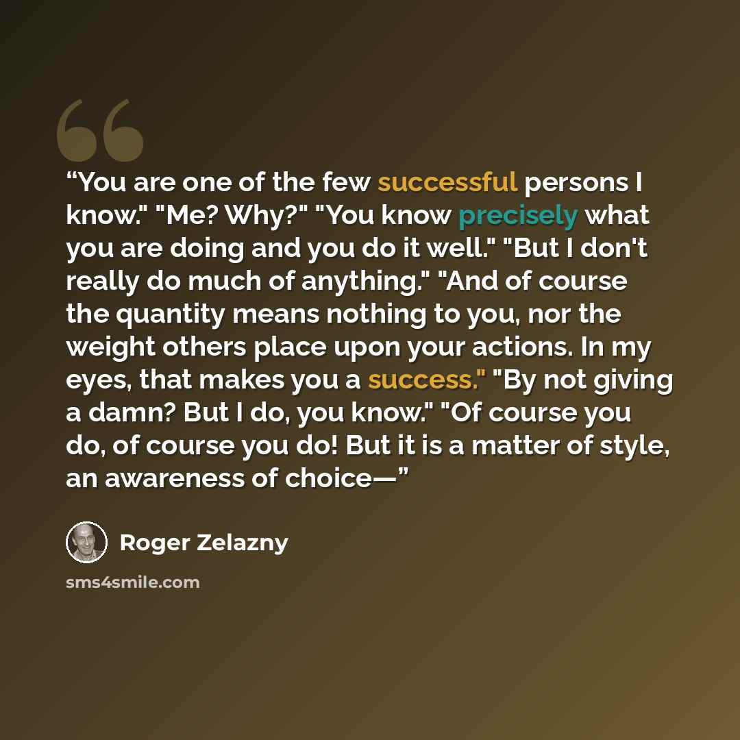 “You are one of the few successful persons I know." "Me? Why?" "You know precisely what you are doing and you do it well." "But I don't really do much of anything." "And of course the quantity means nothing to you, nor the weight others place upon your actions. In my eyes, that makes you a…” quote by Roger Zelazny
