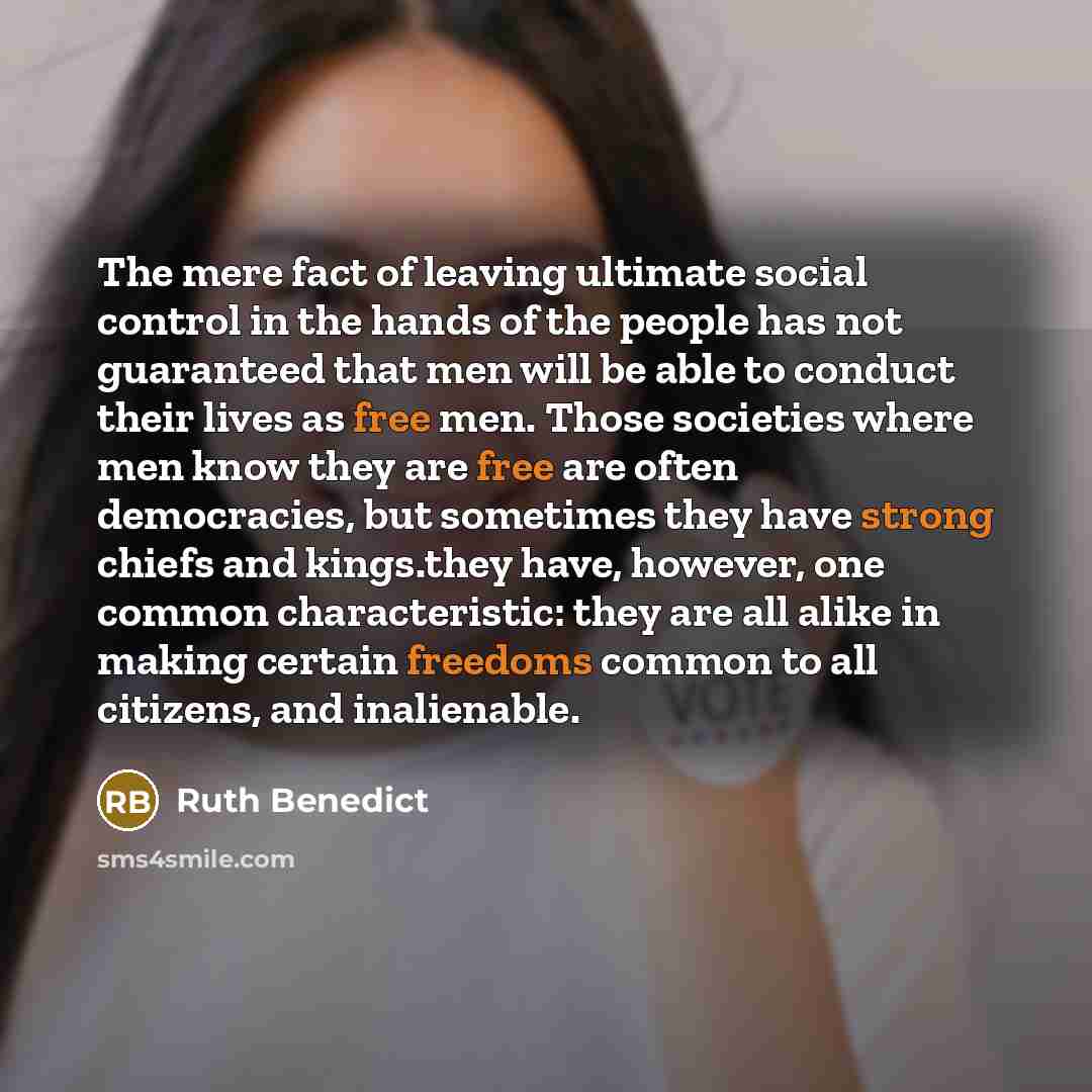 “The mere fact of leaving ultimate social control in the hands of the people has not guaranteed that men will be able to conduct their lives as free men. Those societies where men know they are free are often democracies, but sometimes they have strong chiefs and kings.they have, however, one…” quote by Ruth Benedict