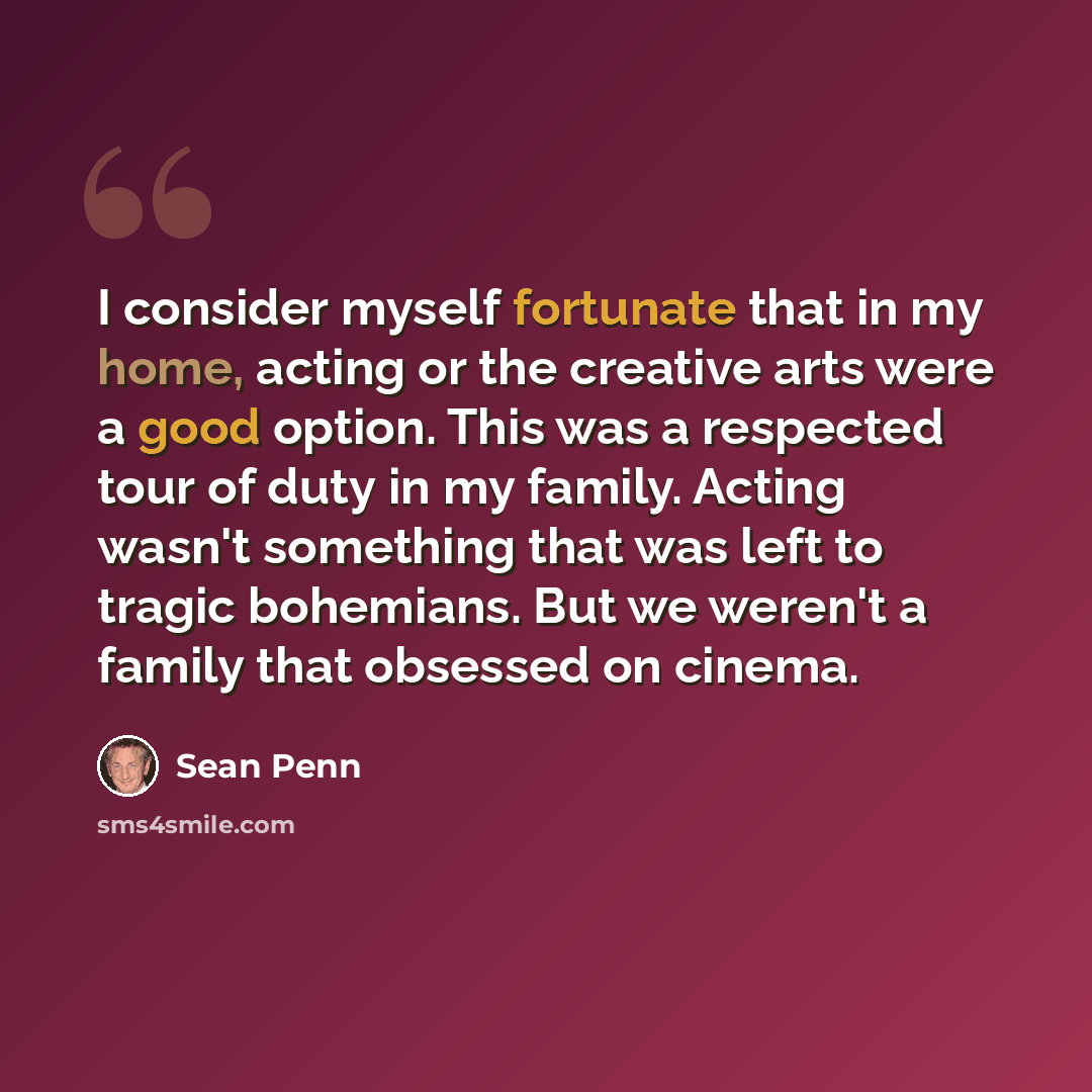 “I consider myself fortunate that in my home, acting or the creative arts were a good option. This was a respected tour of duty in my family. Acting wasn't something that was left to tragic bohemians. But we weren't a family that obsessed on cinema.” quote by Sean Penn