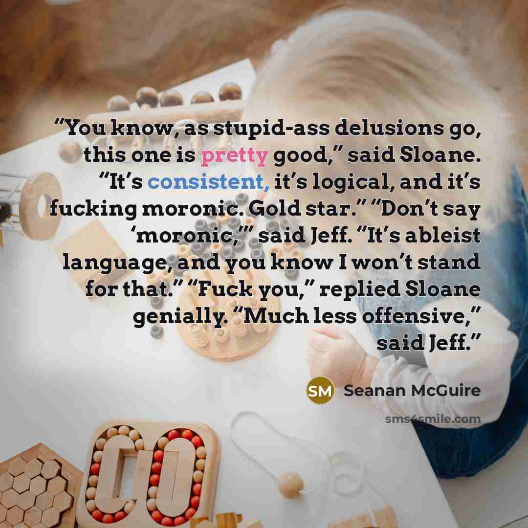 “You know, as stupid-ass delusions go, this one is pretty good,” said Sloane. “It’s consistent, it’s logical, and it’s fucking moronic. Gold star.” “Don’t say ‘moronic,’” said Jeff. “It’s ableist language, and you know I won’t stand for that.” “Fuck you,” replied Sloane genially. “Much less…” quote by Seanan McGuire
