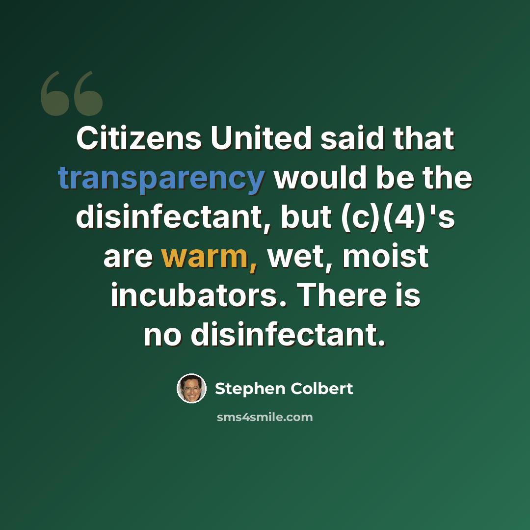 “Citizens United said that transparency would be the disinfectant, but (c)(4)'s are warm, wet, moist incubators. There is no disinfectant.” quote by Stephen Colbert
