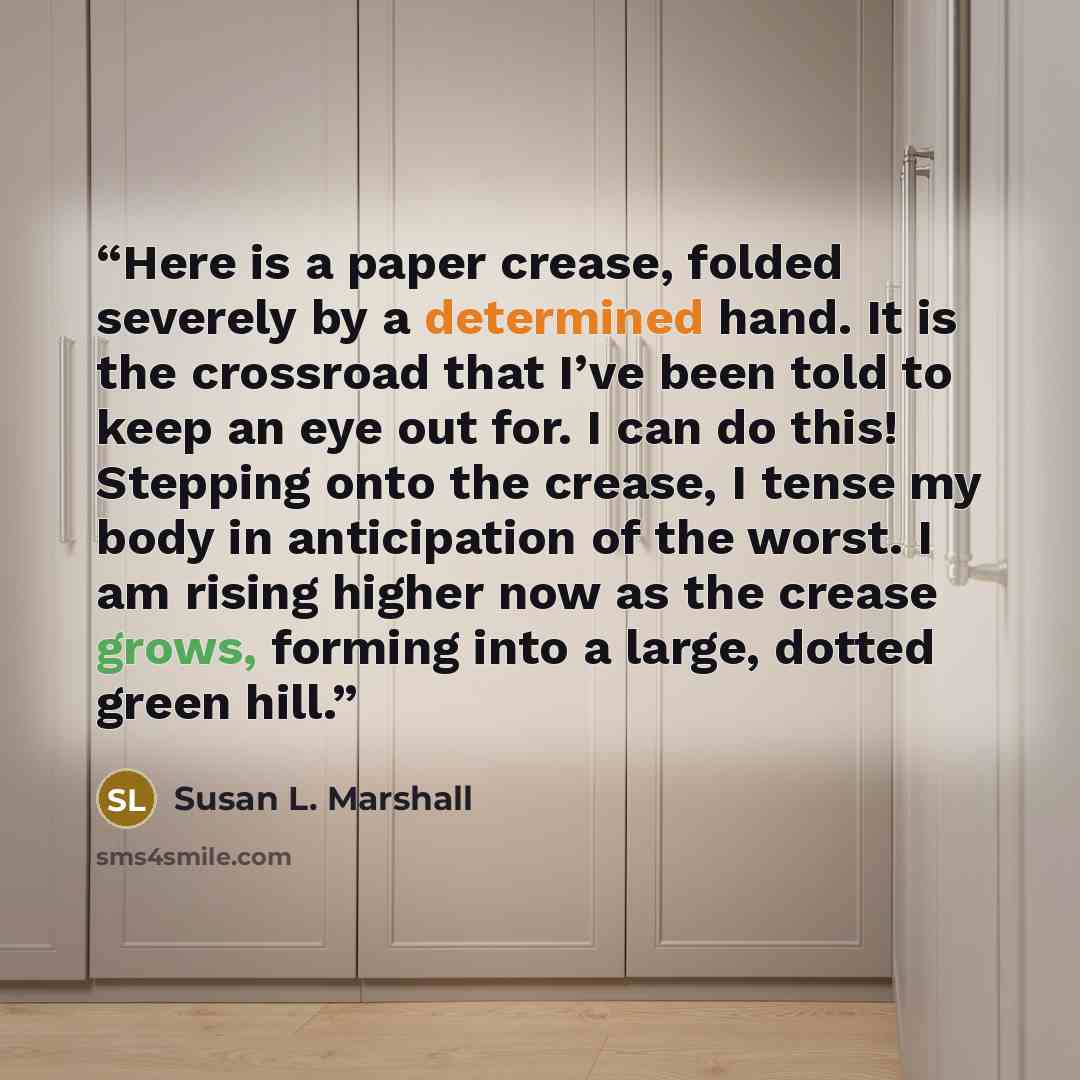 “Here is a paper crease, folded severely by a determined hand. It is the crossroad that I’ve been told to keep an eye out for. I can do this! Stepping onto the crease, I tense my body in anticipation of the worst. I am rising higher now as the crease grows, forming into a large, dotted green hill.” quote by Susan L. Marshall