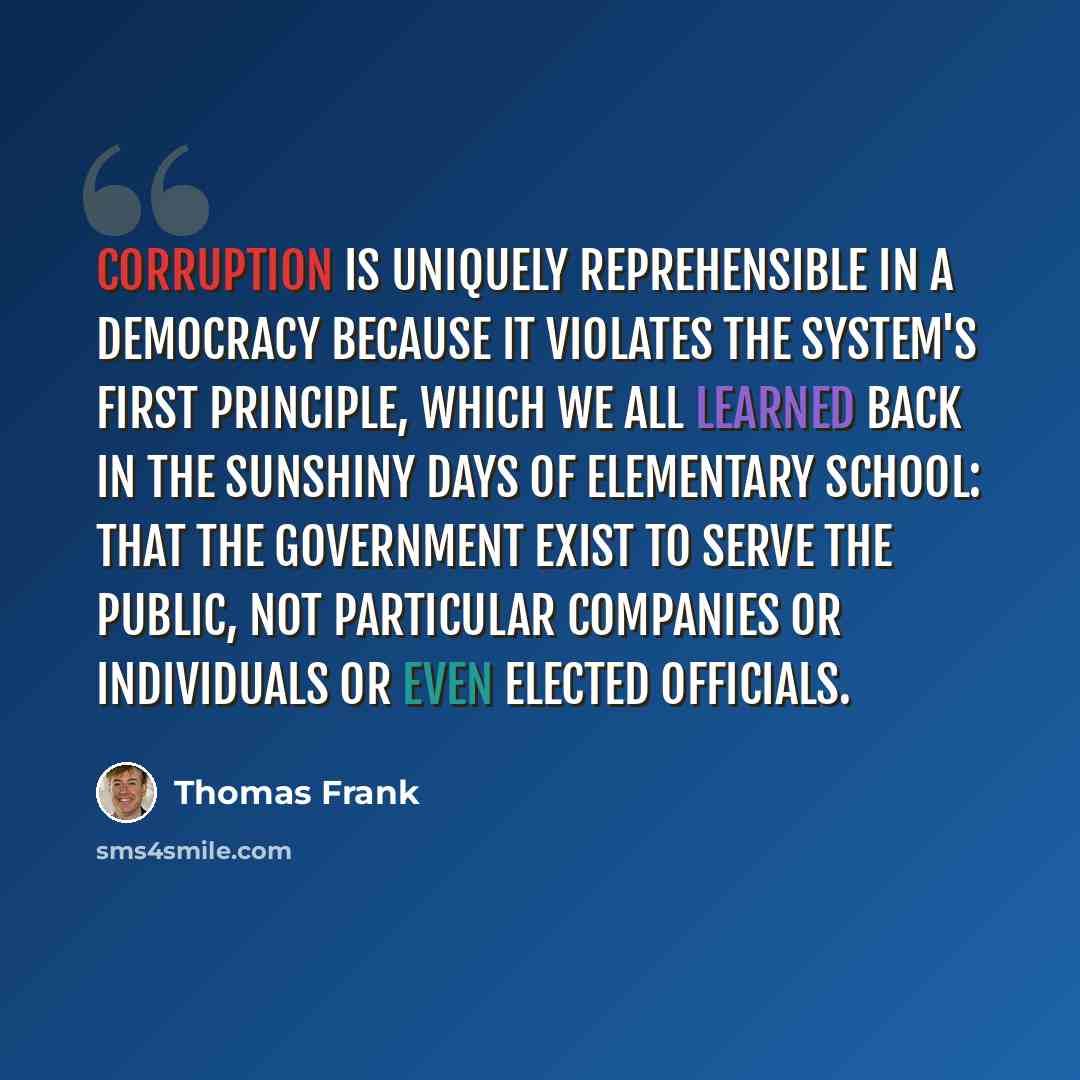 “Corruption is uniquely reprehensible in a democracy because it violates the system's first principle, which we all learned back in the sunshiny days of elementary school: that the government exist to serve the public, not particular companies or individuals or even elected officials.” quote by Thomas Frank