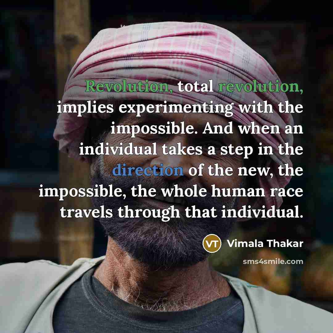 “Revolution, total revolution, implies experimenting with the impossible. And when an individual takes a step in the direction of the new, the impossible, the whole human race travels through that individual.” quote by Vimala Thakar