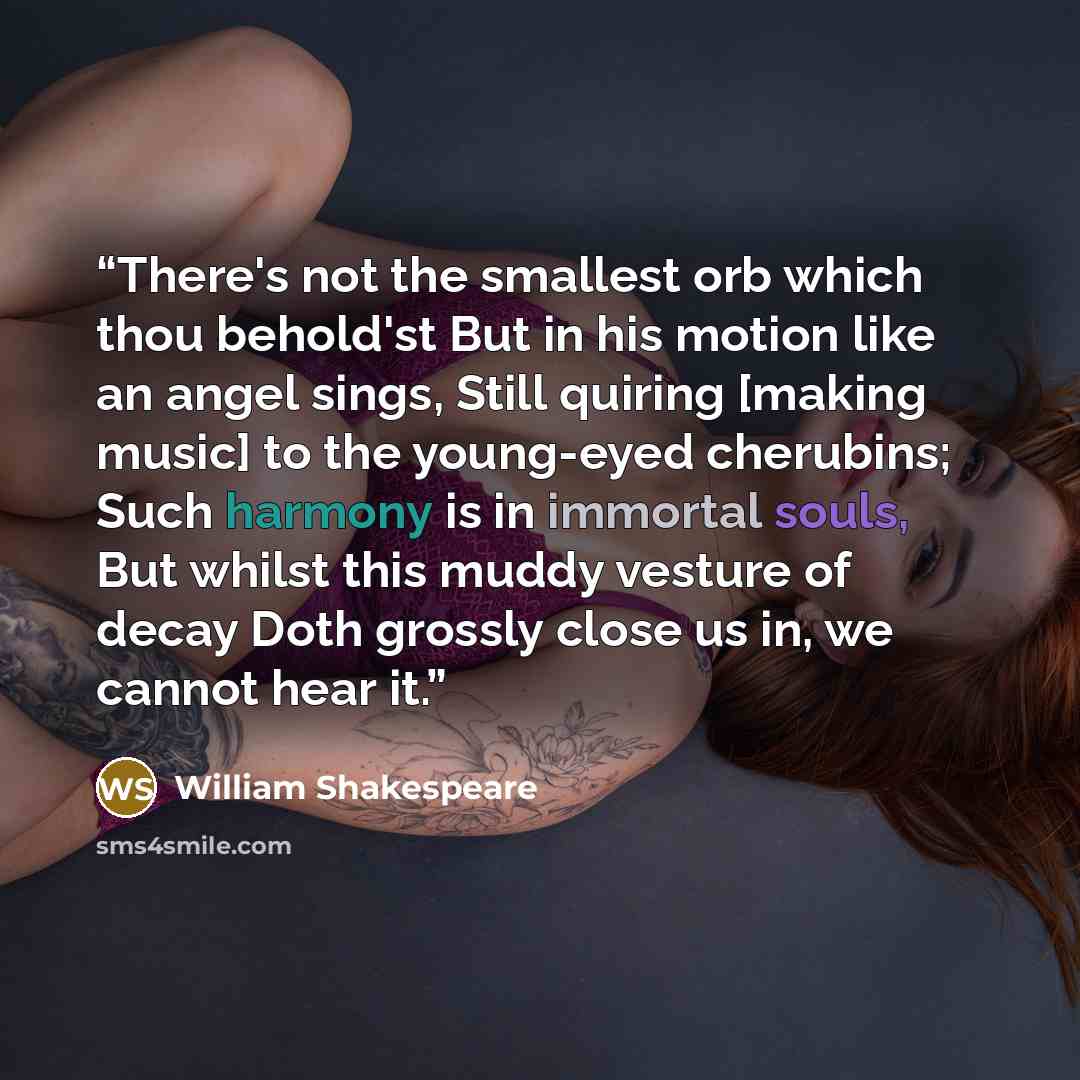 “There's not the smallest orb which thou behold'st But in his motion like an angel sings, Still quiring [making music] to the young-eyed cherubins; Such harmony is in immortal souls, But whilst this muddy vesture of decay Doth grossly close us in, we cannot hear it.” quote by william shakespeare