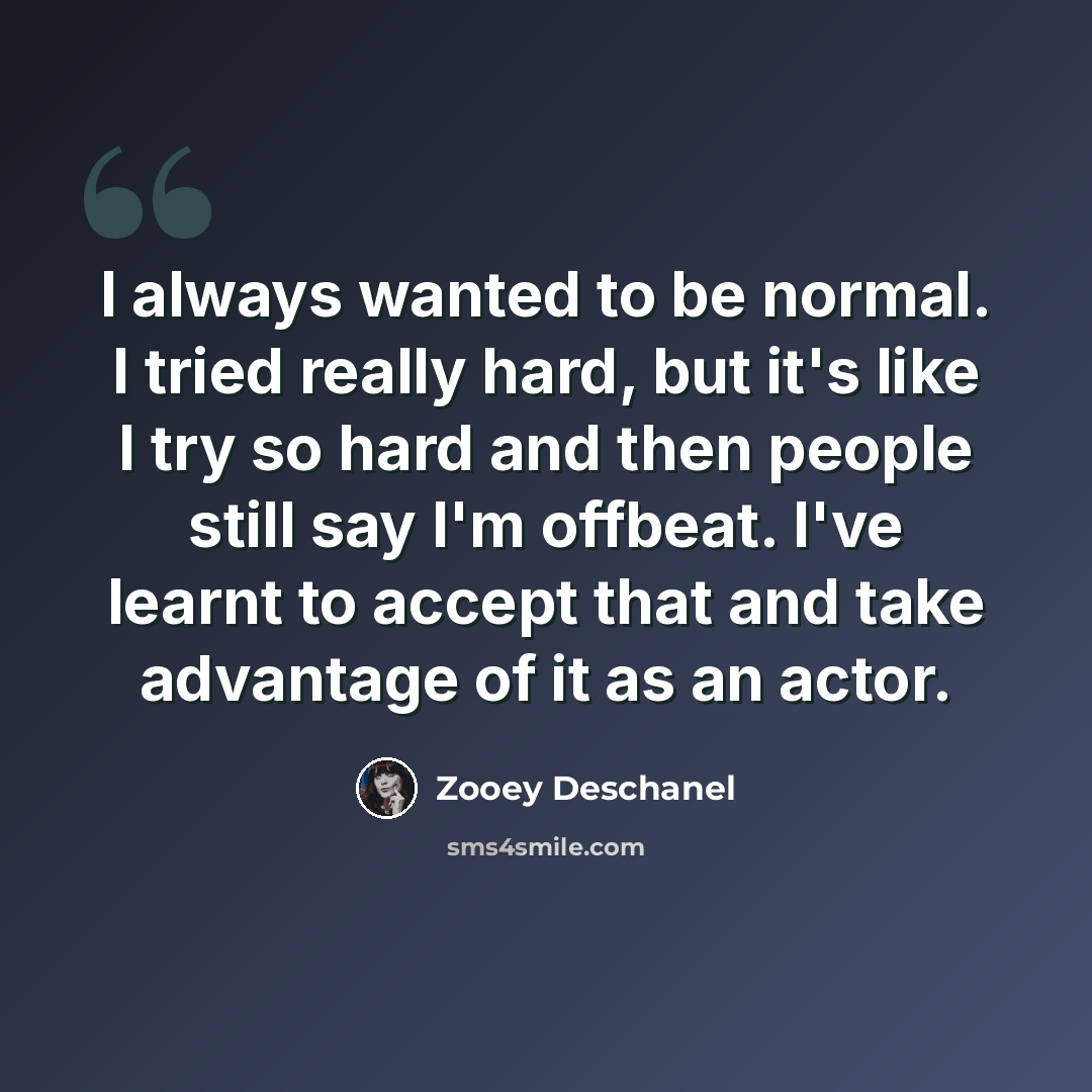 “I always wanted to be normal. I tried really hard, but it's like I try so hard and then people still say I'm offbeat. I've learnt to accept that and take advantage of it as an actor.” quote by Zooey Deschanel
