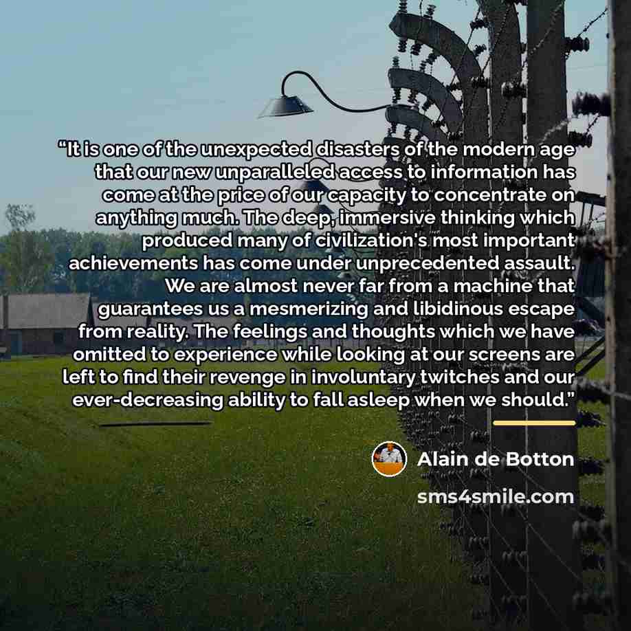 “It is one of the unexpected disasters of the modern age that our new unparalleled access to information has come at the price of our capacity to concentrate on anything much. The deep, immersive thinking which produced many of civilization's most important achievements has come under unprecedented…” quote by Alain de Botton