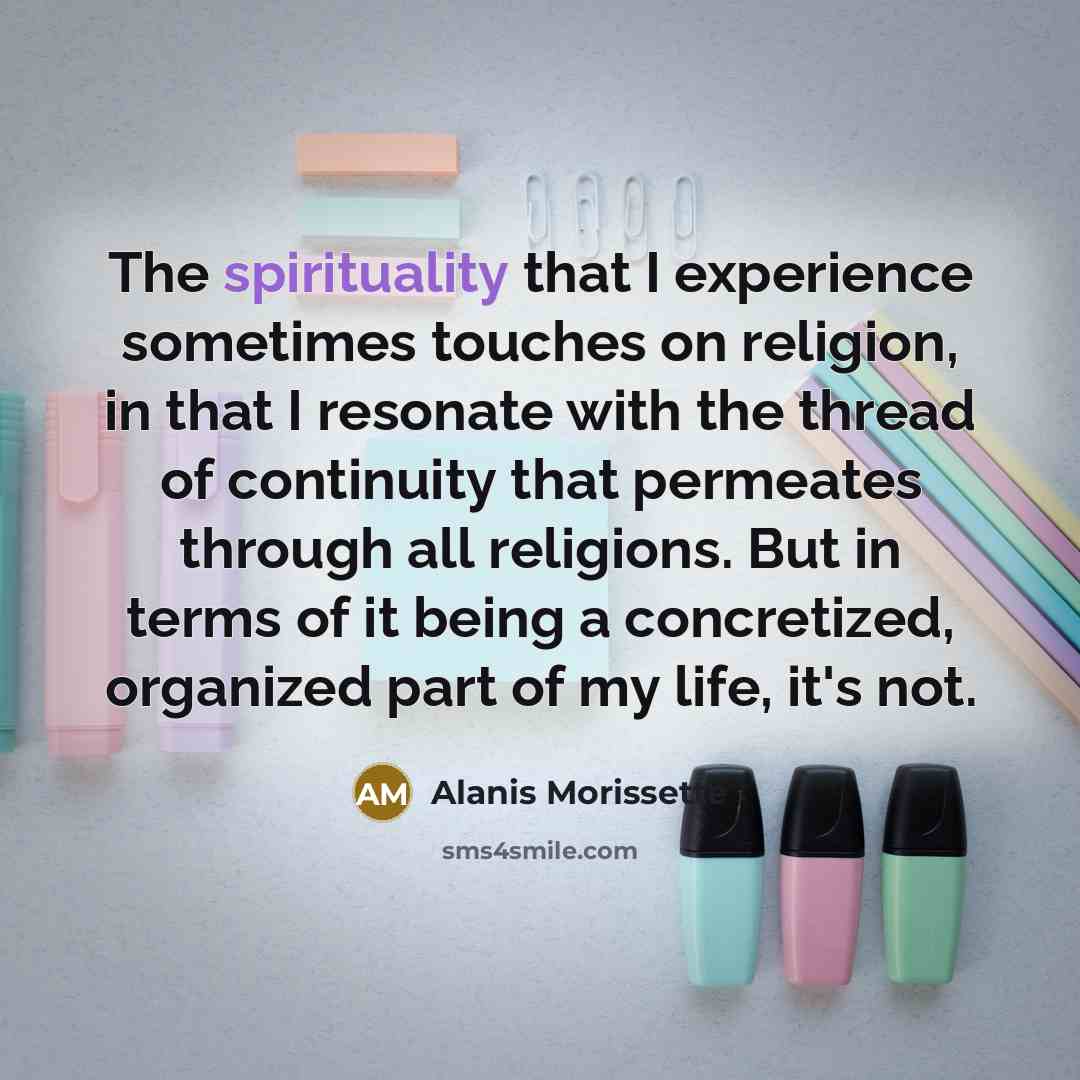 “The spirituality that I experience sometimes touches on religion, in that I resonate with the thread of continuity that permeates through all religions. But in terms of it being a concretized, organized part of my life, it's not.” quote by Alanis Morissette