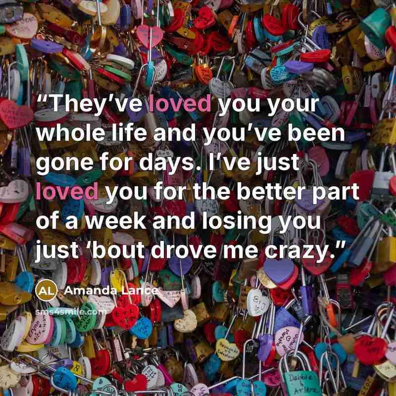 “They’ve loved you your whole life and you’ve been gone for days. I’ve just loved you for the better part of a week and losing you just ‘bout drove me crazy.” quote by Amanda Lance