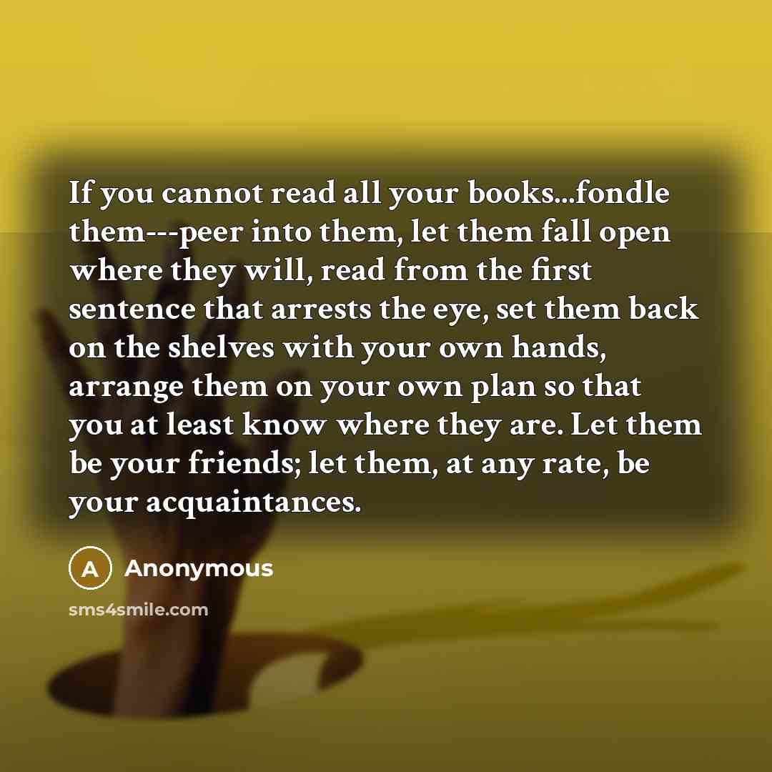 “If you cannot read all your books...fondle them---peer into them, let them fall open where they will, read from the first sentence that arrests the eye, set them back on the shelves with your own hands, arrange them on your own plan so that you at least know where they are. Let them be your…” quote by Anonymous
