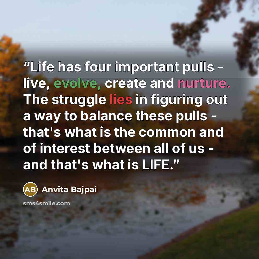 “Life has four important pulls - live, evolve, create and nurture. The struggle lies in figuring out a way to balance these pulls - that's what is the common and of interest between all of us - and that's what is LIFE.﻿” quote by Anvita Bajpai