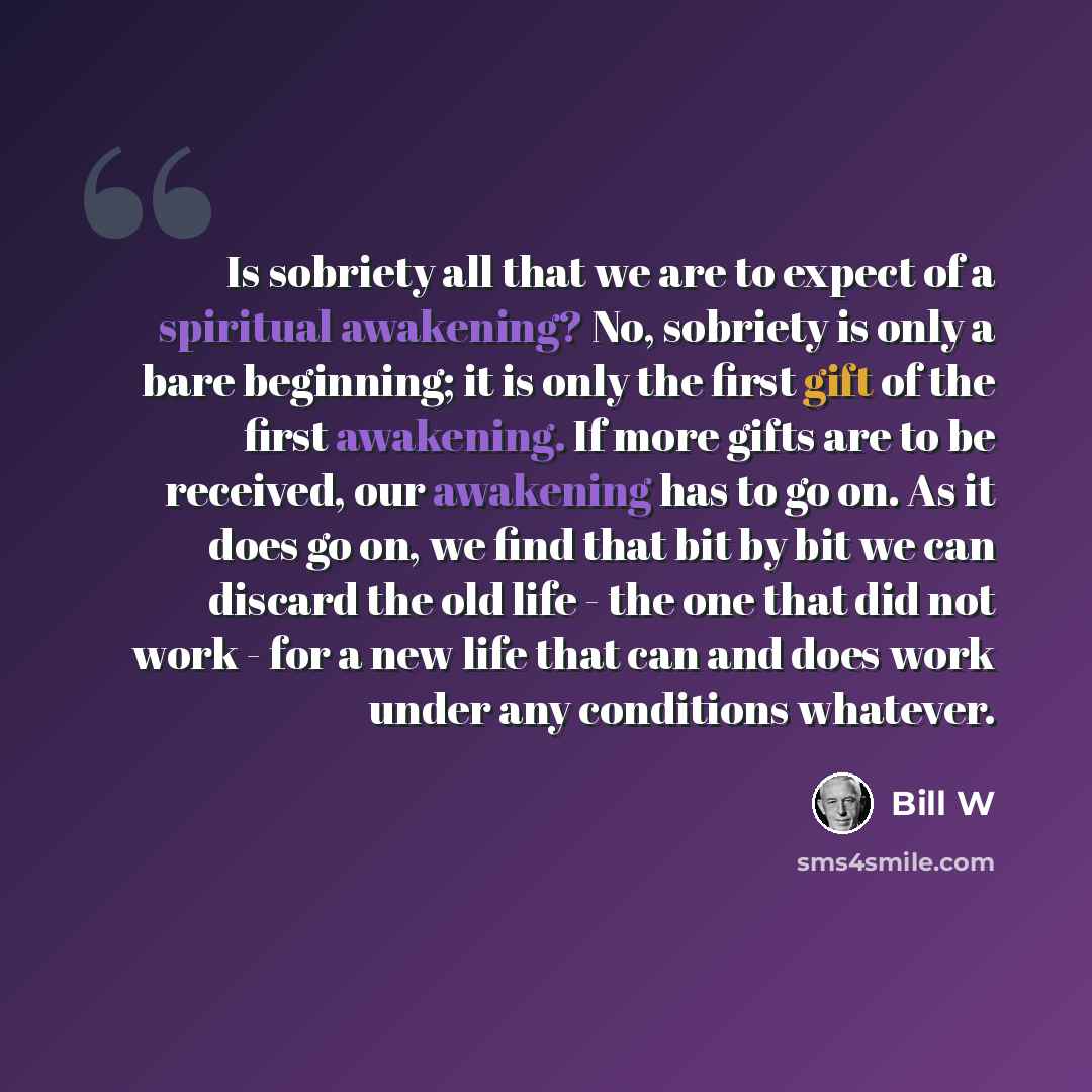 “Is sobriety all that we are to expect of a spiritual awakening? No, sobriety is only a bare beginning; it is only the first gift of the first awakening. If more gifts are to be received, our awakening has to go on. As it does go on, we find that bit by bit we can discard the old life - the one…” quote by Bill W