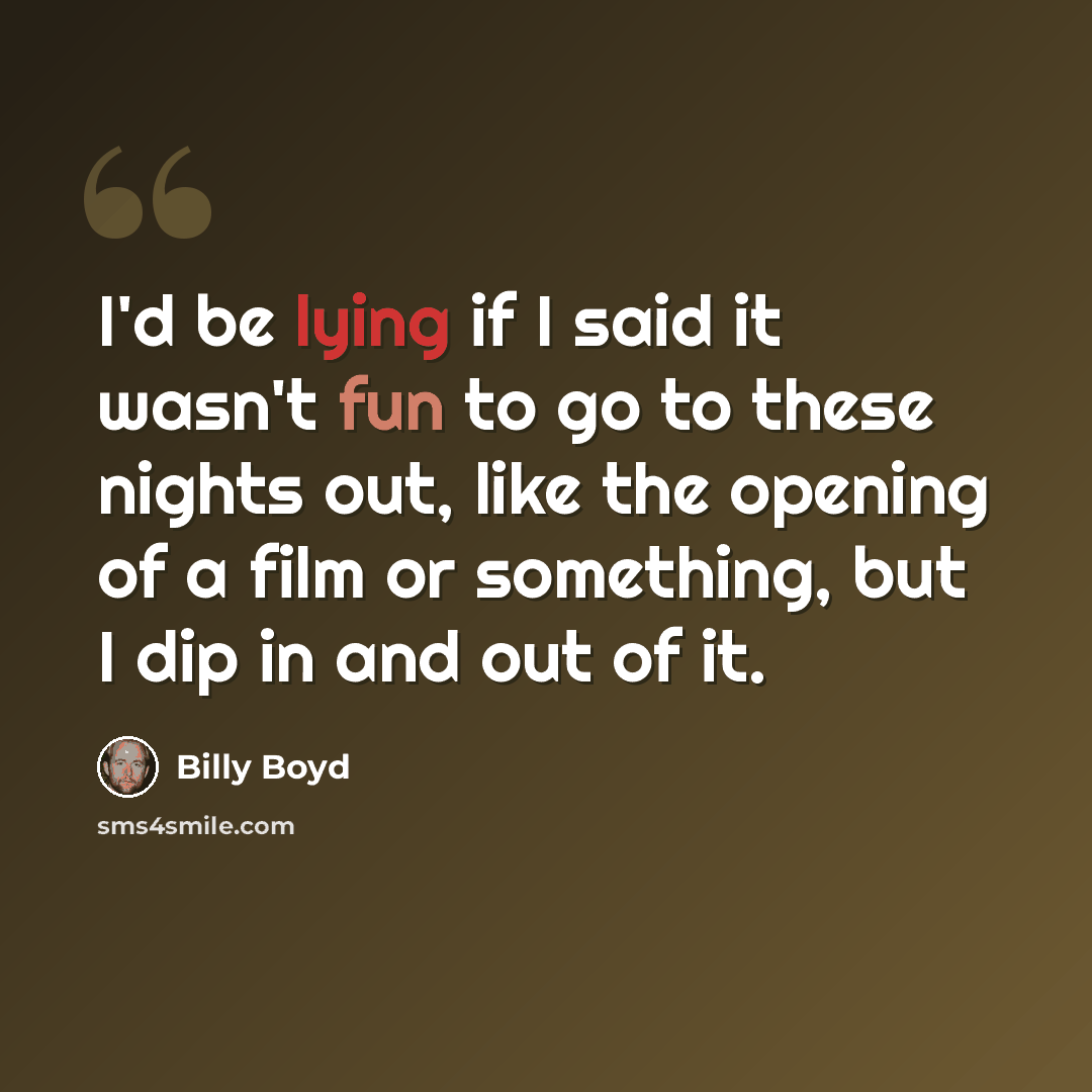 “I'd be lying if I said it wasn't fun to go to these nights out, like the opening of a film or something, but I dip in and out of it.” quote by Billy Boyd