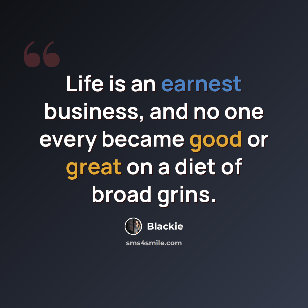 “Life is an earnest business, and no one every became good or great on a diet of broad grins.” quote by Blackie