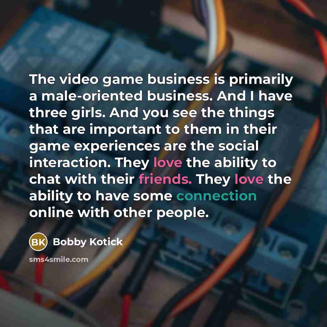 “The video game business is primarily a male-oriented business. And I have three girls. And you see the things that are important to them in their game experiences are the social interaction. They love the ability to chat with their friends. They love the ability to have some connection online with…” quote by Bobby Kotick